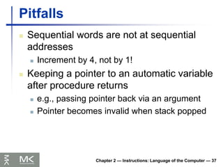 Chapter 2 — Instructions: Language of the Computer — 37
Pitfalls
 Sequential words are not at sequential
addresses
 Increment by 4, not by 1!
 Keeping a pointer to an automatic variable
after procedure returns
 e.g., passing pointer back via an argument
 Pointer becomes invalid when stack popped
 