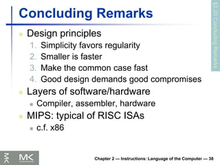 Chapter 2 — Instructions: Language of the Computer — 38
Concluding Remarks
 Design principles
1. Simplicity favors regularity
2. Smaller is faster
3. Make the common case fast
4. Good design demands good compromises
 Layers of software/hardware
 Compiler, assembler, hardware
 MIPS: typical of RISC ISAs
 c.f. x86
§2.20
Concluding
Remarks
 