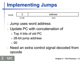 Chapter 4 — The Processor — 8
Implementing Jumps
 Jump uses word address
 Update PC with concatenation of
 Top 4 bits of old PC
 26-bit jump address
 00
 Need an extra control signal decoded from
opcode
2 address
31:26 25:0
Jump
 