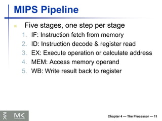 Chapter 4 — The Processor — 11
MIPS Pipeline
 Five stages, one step per stage
1. IF: Instruction fetch from memory
2. ID: Instruction decode & register read
3. EX: Execute operation or calculate address
4. MEM: Access memory operand
5. WB: Write result back to register
 