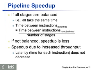 Chapter 4 — The Processor — 13
Pipeline Speedup
 If all stages are balanced
 i.e., all take the same time
 Time between instructionspipelined
= Time between instructionsnonpipelined
Number of stages
 If not balanced, speedup is less
 Speedup due to increased throughput
 Latency (time for each instruction) does not
decrease
 