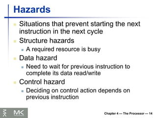 Chapter 4 — The Processor — 14
Hazards
 Situations that prevent starting the next
instruction in the next cycle
 Structure hazards
 A required resource is busy
 Data hazard
 Need to wait for previous instruction to
complete its data read/write
 Control hazard
 Deciding on control action depends on
previous instruction
 