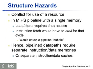 Chapter 4 — The Processor — 15
Structure Hazards
 Conflict for use of a resource
 In MIPS pipeline with a single memory
 Load/store requires data access
 Instruction fetch would have to stall for that
cycle
 Would cause a pipeline “bubble”
 Hence, pipelined datapaths require
separate instruction/data memories
 Or separate instruction/data caches
 