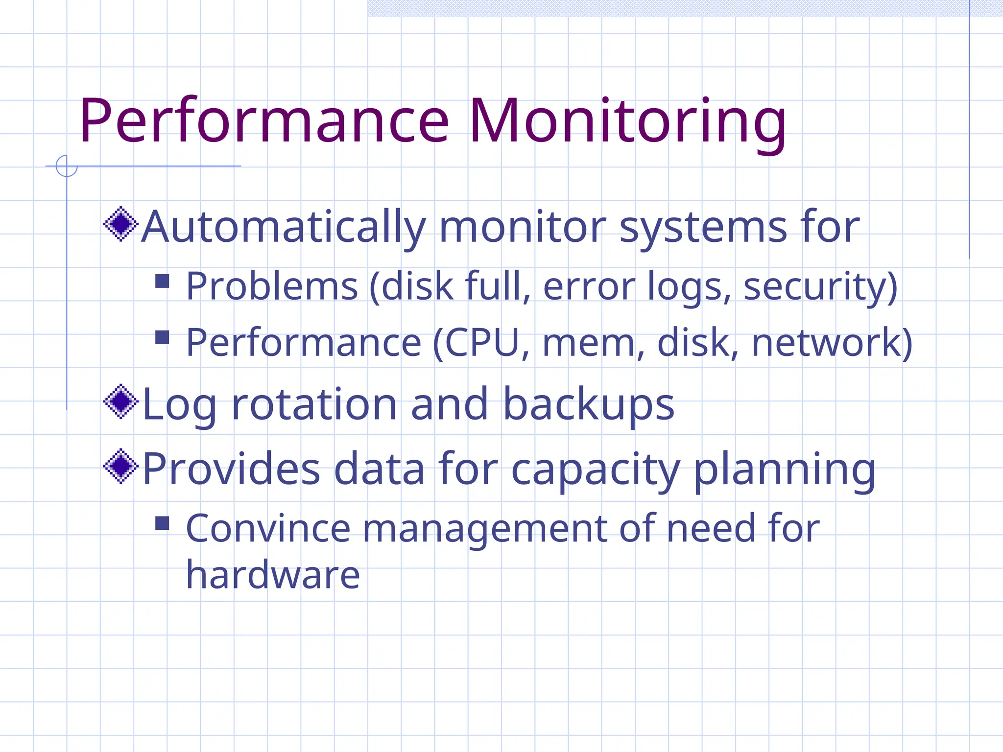 Performance Monitoring
Automatically monitor systems for
 Problems (disk full, error logs, security)
 Performance (CPU, mem, disk, network)
Log rotation and backups
Provides data for capacity planning
 Convince management of need for
hardware
 