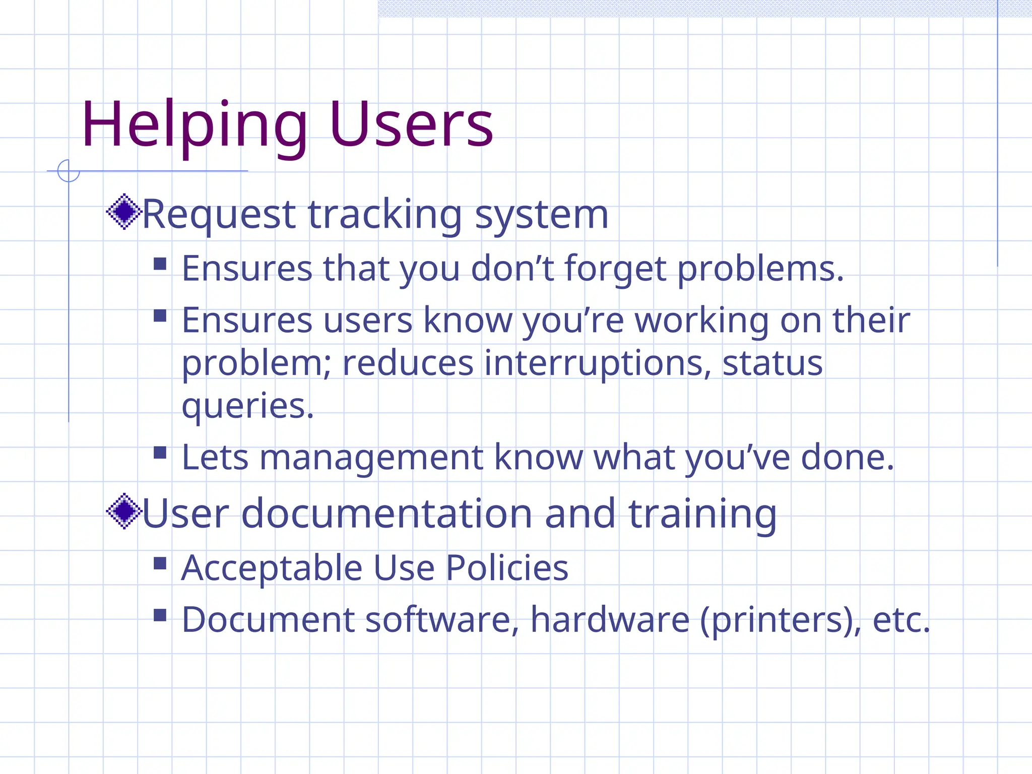 Helping Users
Request tracking system
 Ensures that you don’t forget problems.
 Ensures users know you’re working on their
problem; reduces interruptions, status
queries.
 Lets management know what you’ve done.
User documentation and training
 Acceptable Use Policies
 Document software, hardware (printers), etc.
 