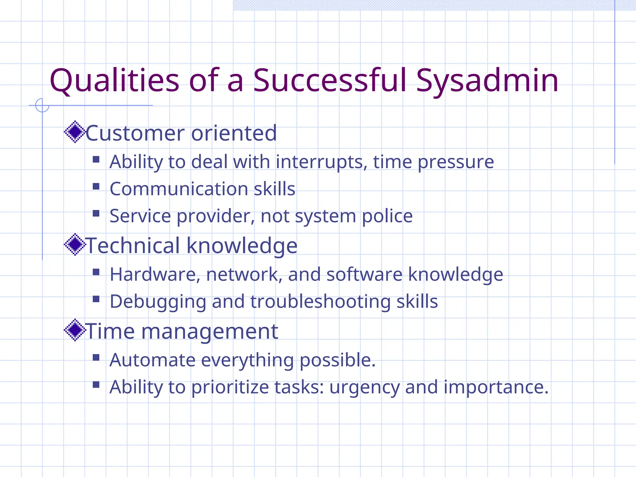 Qualities of a Successful Sysadmin
Customer oriented
 Ability to deal with interrupts, time pressure
 Communication skills
 Service provider, not system police
Technical knowledge
 Hardware, network, and software knowledge
 Debugging and troubleshooting skills
Time management
 Automate everything possible.
 Ability to prioritize tasks: urgency and importance.
 