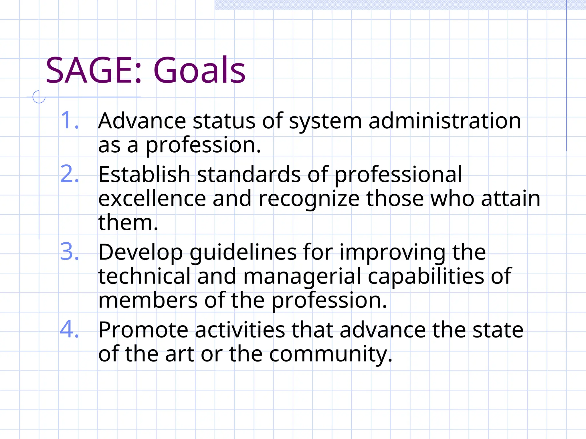SAGE: Goals
1. Advance status of system administration
as a profession.
2. Establish standards of professional
excellence and recognize those who attain
them.
3. Develop guidelines for improving the
technical and managerial capabilities of
members of the profession.
4. Promote activities that advance the state
of the art or the community.
 