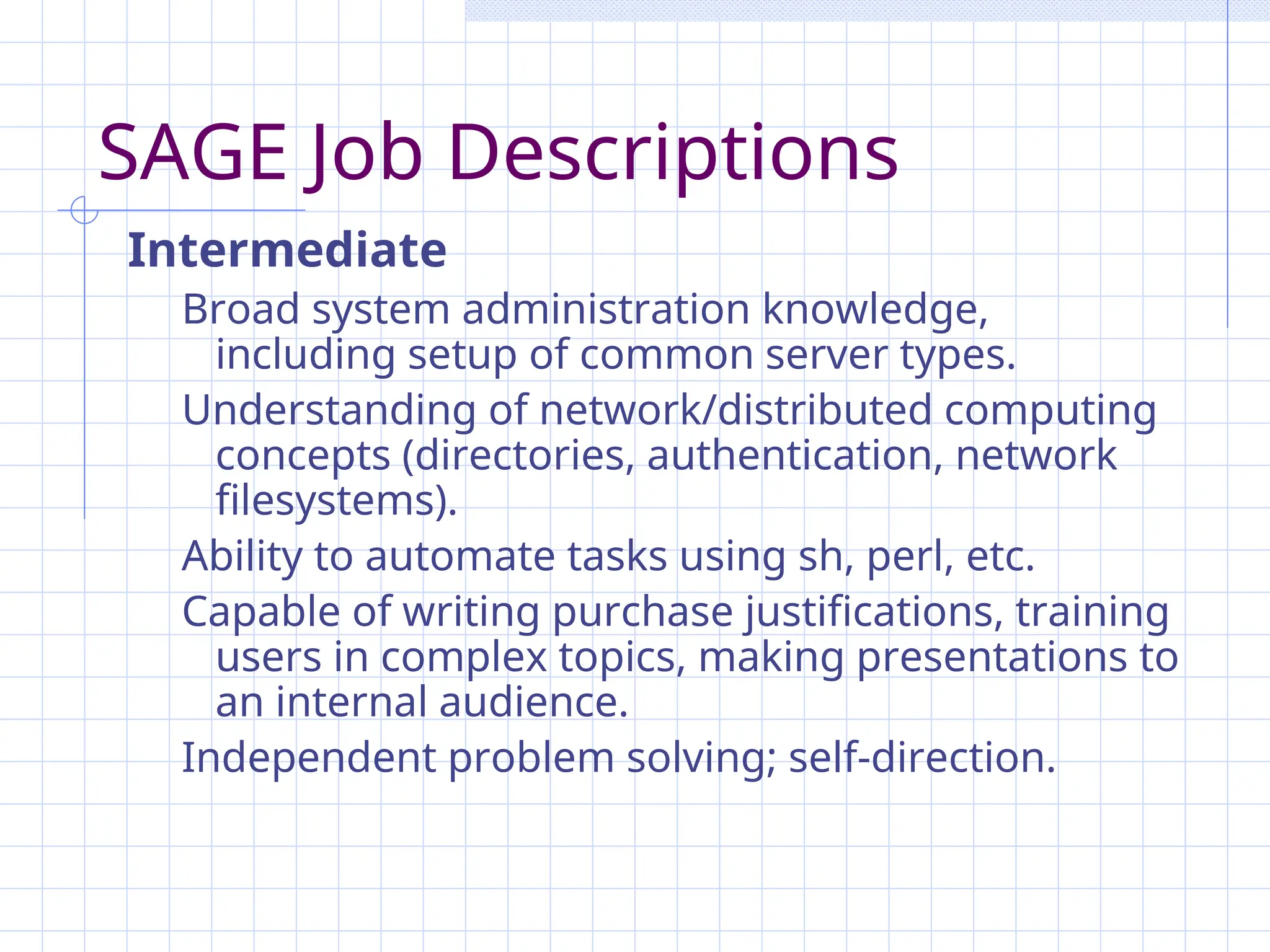 SAGE Job Descriptions
Intermediate
Broad system administration knowledge,
including setup of common server types.
Understanding of network/distributed computing
concepts (directories, authentication, network
filesystems).
Ability to automate tasks using sh, perl, etc.
Capable of writing purchase justifications, training
users in complex topics, making presentations to
an internal audience.
Independent problem solving; self-direction.
 
