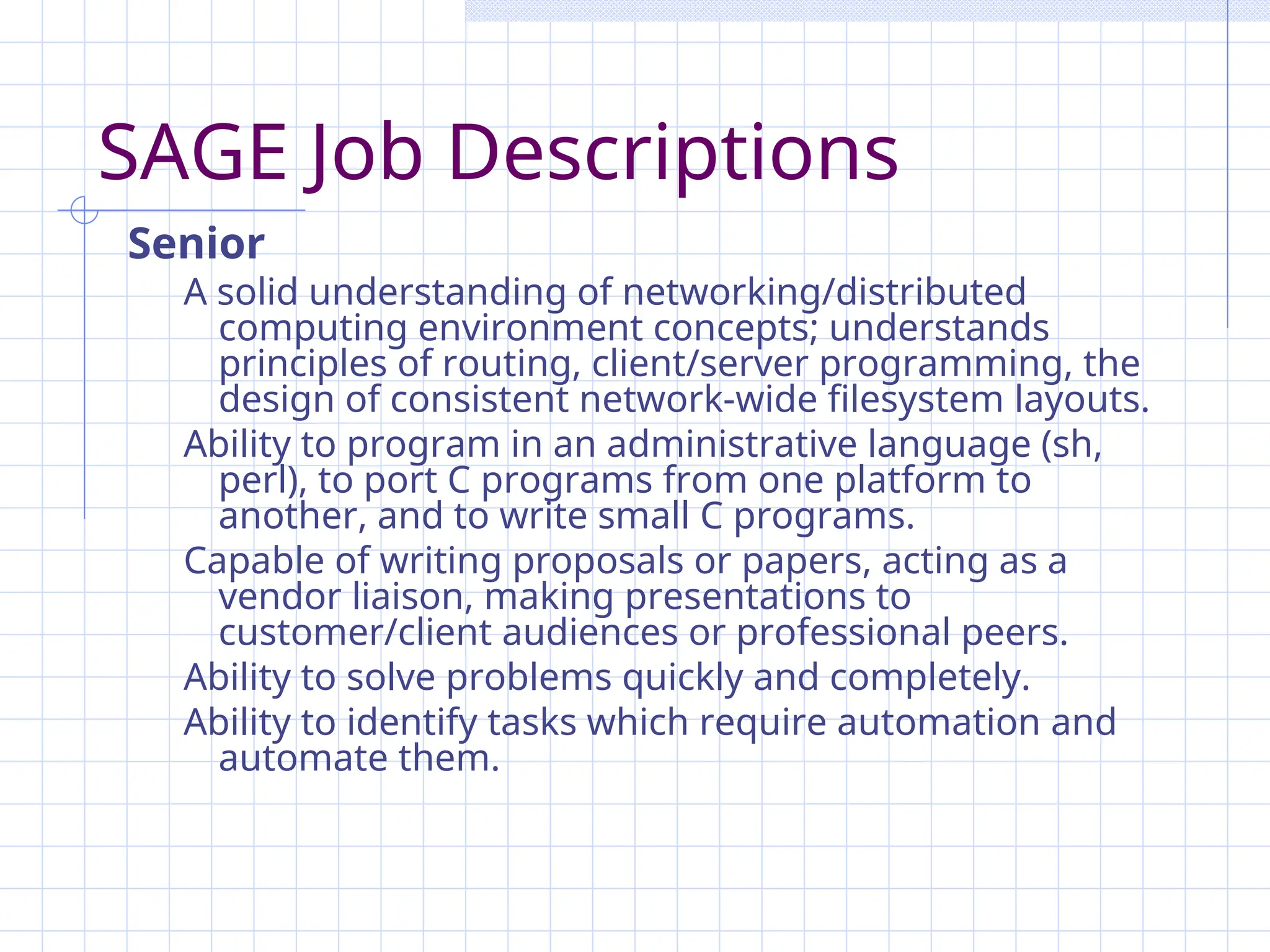 SAGE Job Descriptions
Senior
A solid understanding of networking/distributed
computing environment concepts; understands
principles of routing, client/server programming, the
design of consistent network-wide filesystem layouts.
Ability to program in an administrative language (sh,
perl), to port C programs from one platform to
another, and to write small C programs.
Capable of writing proposals or papers, acting as a
vendor liaison, making presentations to
customer/client audiences or professional peers.
Ability to solve problems quickly and completely.
Ability to identify tasks which require automation and
automate them.
 