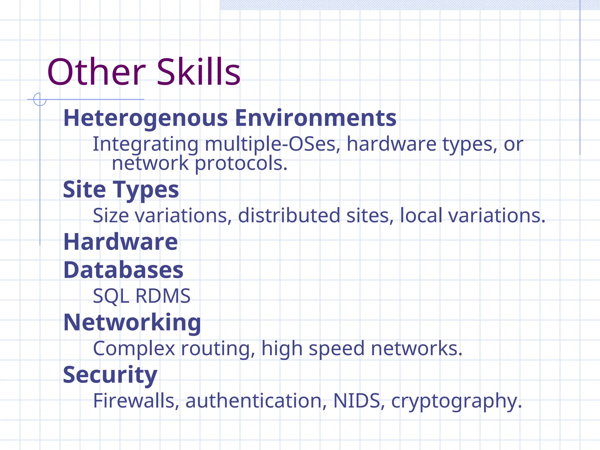 Other Skills
Heterogenous Environments
Integrating multiple-OSes, hardware types, or
network protocols.
Site Types
Size variations, distributed sites, local variations.
Hardware
Databases
SQL RDMS
Networking
Complex routing, high speed networks.
Security
Firewalls, authentication, NIDS, cryptography.
 
