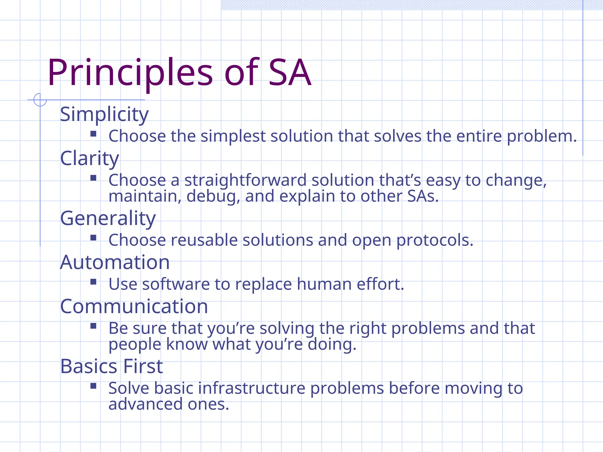 Principles of SA
Simplicity
 Choose the simplest solution that solves the entire problem.
Clarity
 Choose a straightforward solution that’s easy to change,
maintain, debug, and explain to other SAs.
Generality
 Choose reusable solutions and open protocols.
Automation
 Use software to replace human effort.
Communication
 Be sure that you’re solving the right problems and that
people know what you’re doing.
Basics First
 Solve basic infrastructure problems before moving to
advanced ones.
 