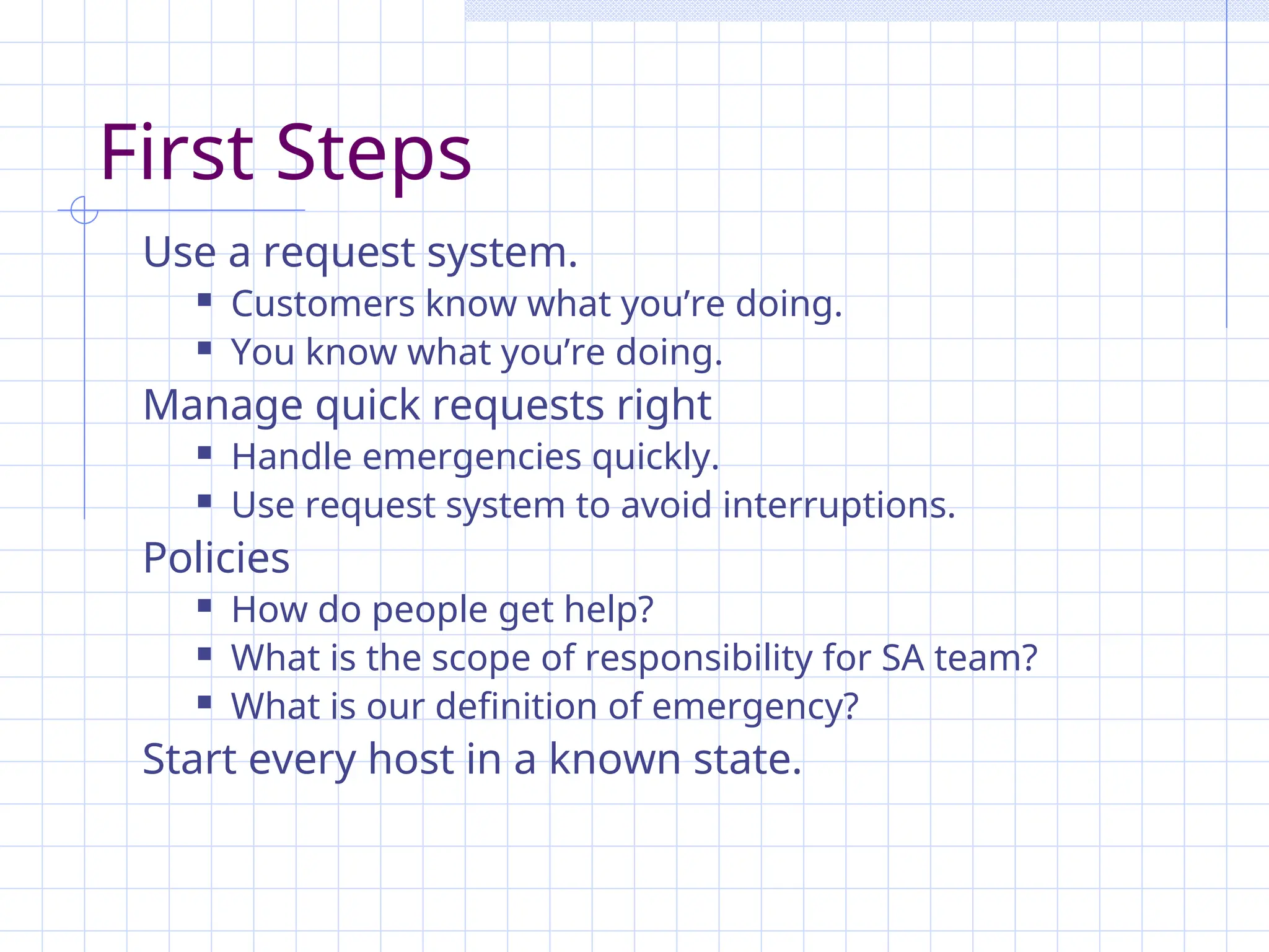 First Steps
Use a request system.
 Customers know what you’re doing.
 You know what you’re doing.
Manage quick requests right
 Handle emergencies quickly.
 Use request system to avoid interruptions.
Policies
 How do people get help?
 What is the scope of responsibility for SA team?
 What is our definition of emergency?
Start every host in a known state.
 