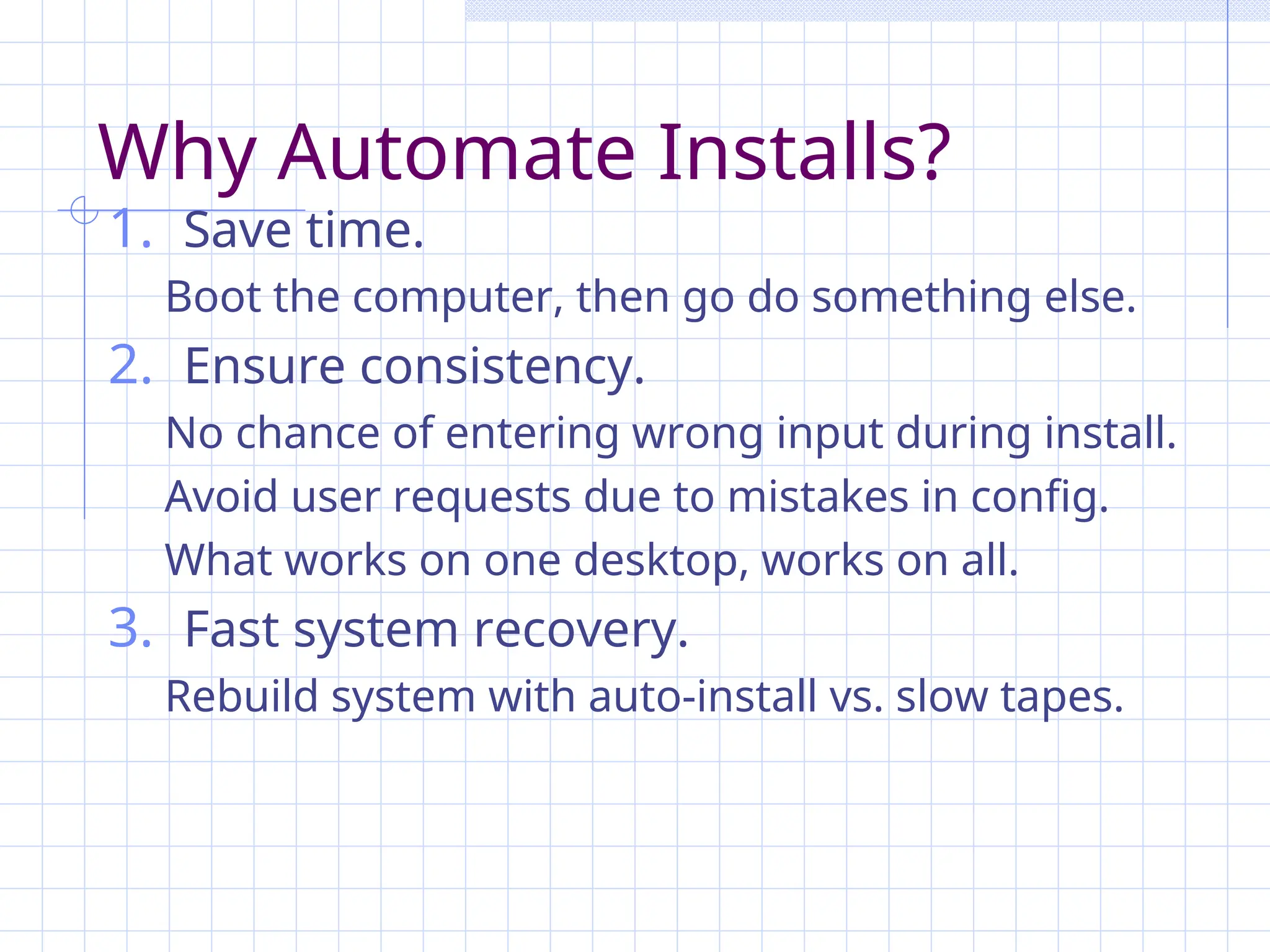 Why Automate Installs?
1. Save time.
Boot the computer, then go do something else.
2. Ensure consistency.
No chance of entering wrong input during install.
Avoid user requests due to mistakes in config.
What works on one desktop, works on all.
3. Fast system recovery.
Rebuild system with auto-install vs. slow tapes.
 