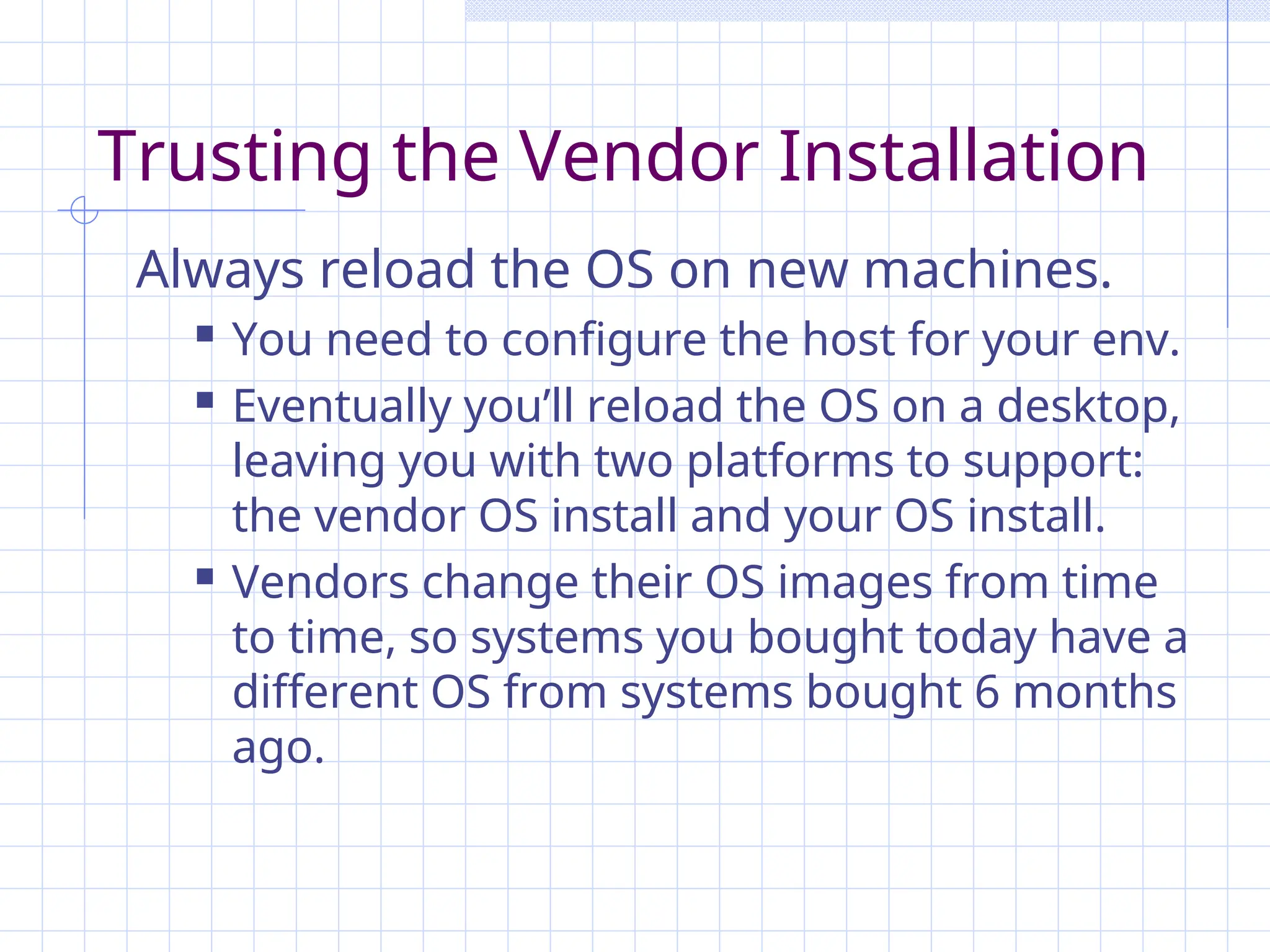 Trusting the Vendor Installation
Always reload the OS on new machines.
 You need to configure the host for your env.
 Eventually you’ll reload the OS on a desktop,
leaving you with two platforms to support:
the vendor OS install and your OS install.
 Vendors change their OS images from time
to time, so systems you bought today have a
different OS from systems bought 6 months
ago.
 