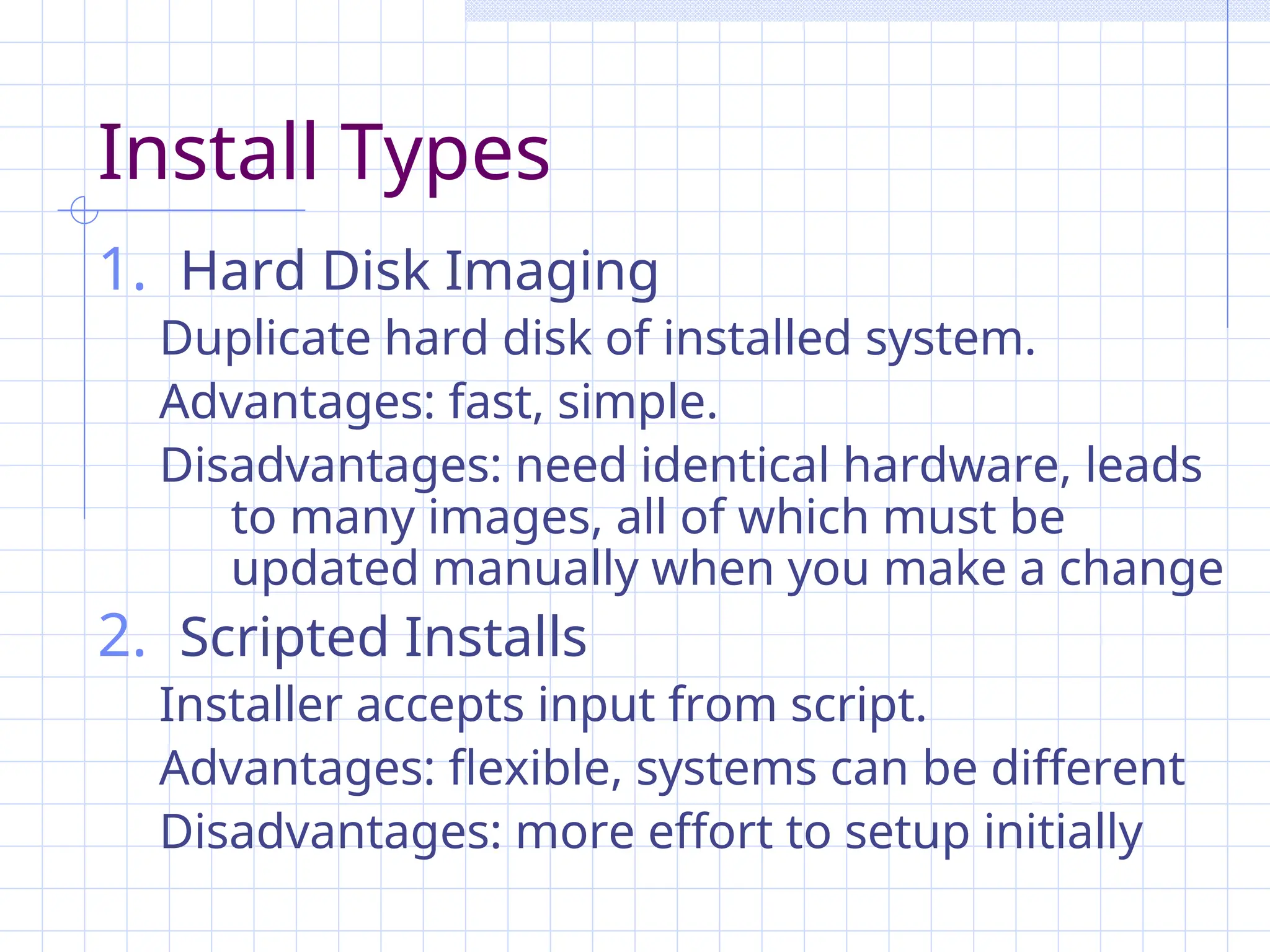 Install Types
1. Hard Disk Imaging
Duplicate hard disk of installed system.
Advantages: fast, simple.
Disadvantages: need identical hardware, leads
to many images, all of which must be
updated manually when you make a change
2. Scripted Installs
Installer accepts input from script.
Advantages: flexible, systems can be different
Disadvantages: more effort to setup initially
 
