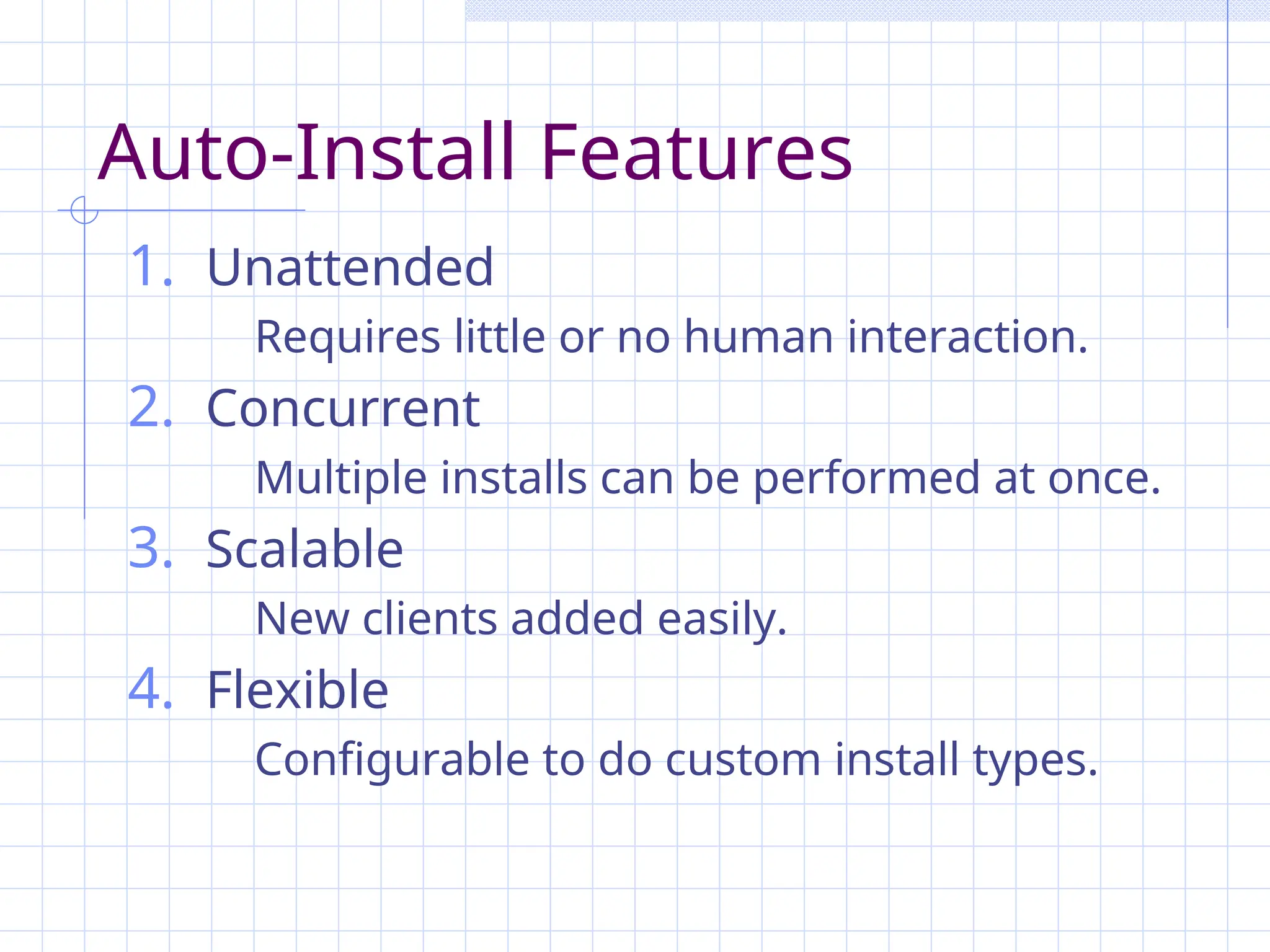 Auto-Install Features
1. Unattended
Requires little or no human interaction.
2. Concurrent
Multiple installs can be performed at once.
3. Scalable
New clients added easily.
4. Flexible
Configurable to do custom install types.
 