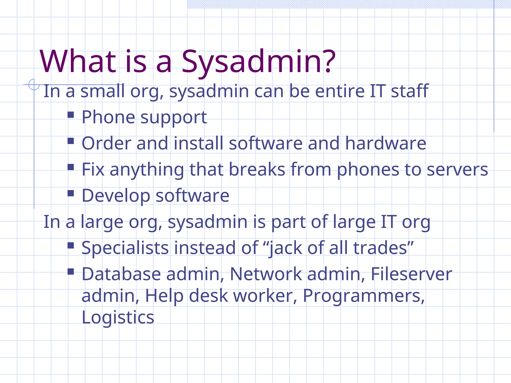 What is a Sysadmin?
In a small org, sysadmin can be entire IT staff
 Phone support
 Order and install software and hardware
 Fix anything that breaks from phones to servers
 Develop software
In a large org, sysadmin is part of large IT org
 Specialists instead of “jack of all trades”
 Database admin, Network admin, Fileserver
admin, Help desk worker, Programmers,
Logistics
 