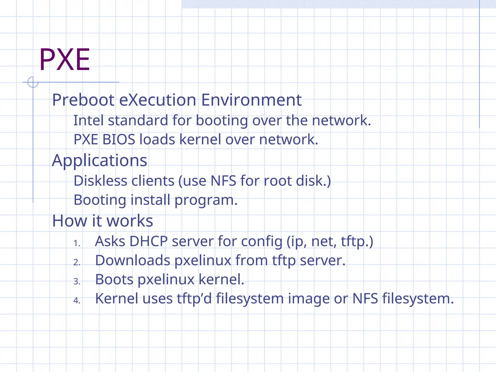PXE
Preboot eXecution Environment
Intel standard for booting over the network.
PXE BIOS loads kernel over network.
Applications
Diskless clients (use NFS for root disk.)
Booting install program.
How it works
1. Asks DHCP server for config (ip, net, tftp.)
2. Downloads pxelinux from tftp server.
3. Boots pxelinux kernel.
4. Kernel uses tftp’d filesystem image or NFS filesystem.
 