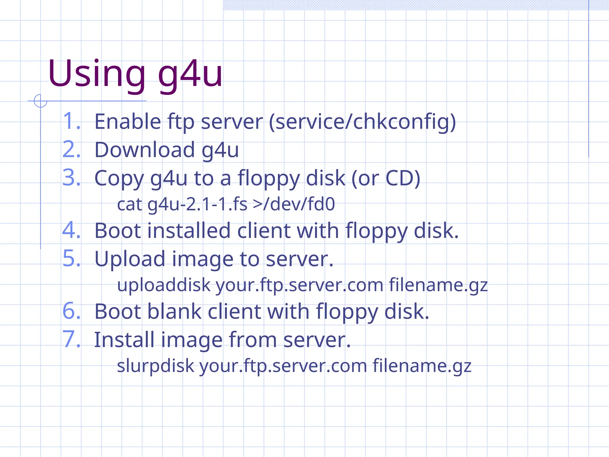 Using g4u
1. Enable ftp server (service/chkconfig)
2. Download g4u
3. Copy g4u to a floppy disk (or CD)
cat g4u-2.1-1.fs >/dev/fd0
4. Boot installed client with floppy disk.
5. Upload image to server.
uploaddisk your.ftp.server.com filename.gz
6. Boot blank client with floppy disk.
7. Install image from server.
slurpdisk your.ftp.server.com filename.gz
 