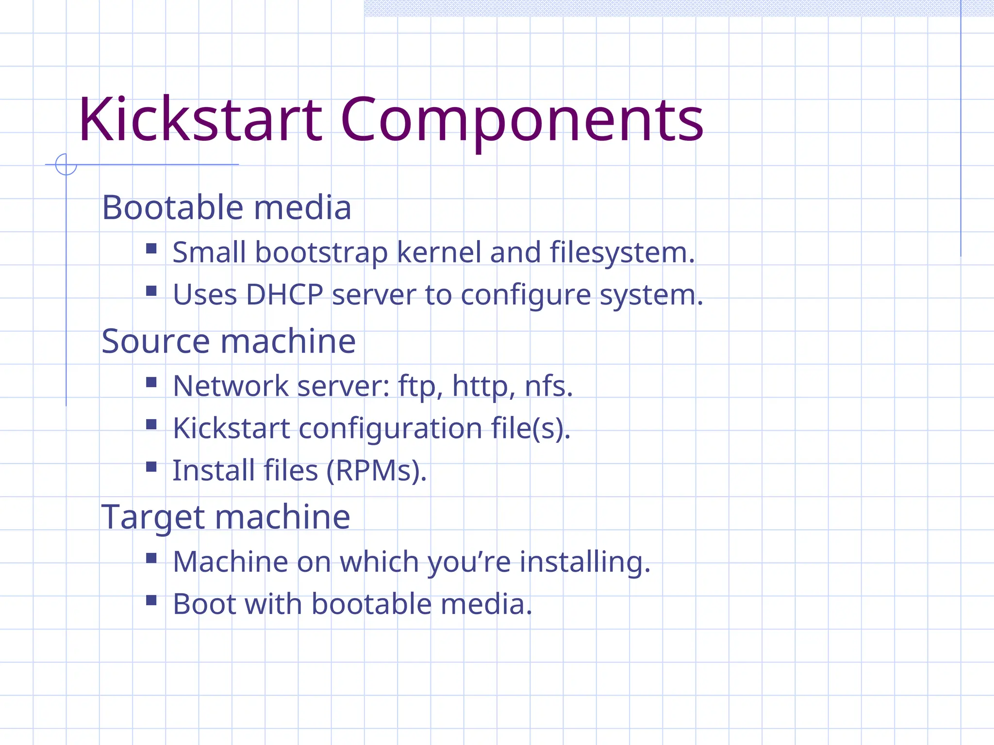Kickstart Components
Bootable media
 Small bootstrap kernel and filesystem.
 Uses DHCP server to configure system.
Source machine
 Network server: ftp, http, nfs.
 Kickstart configuration file(s).
 Install files (RPMs).
Target machine
 Machine on which you’re installing.
 Boot with bootable media.
 