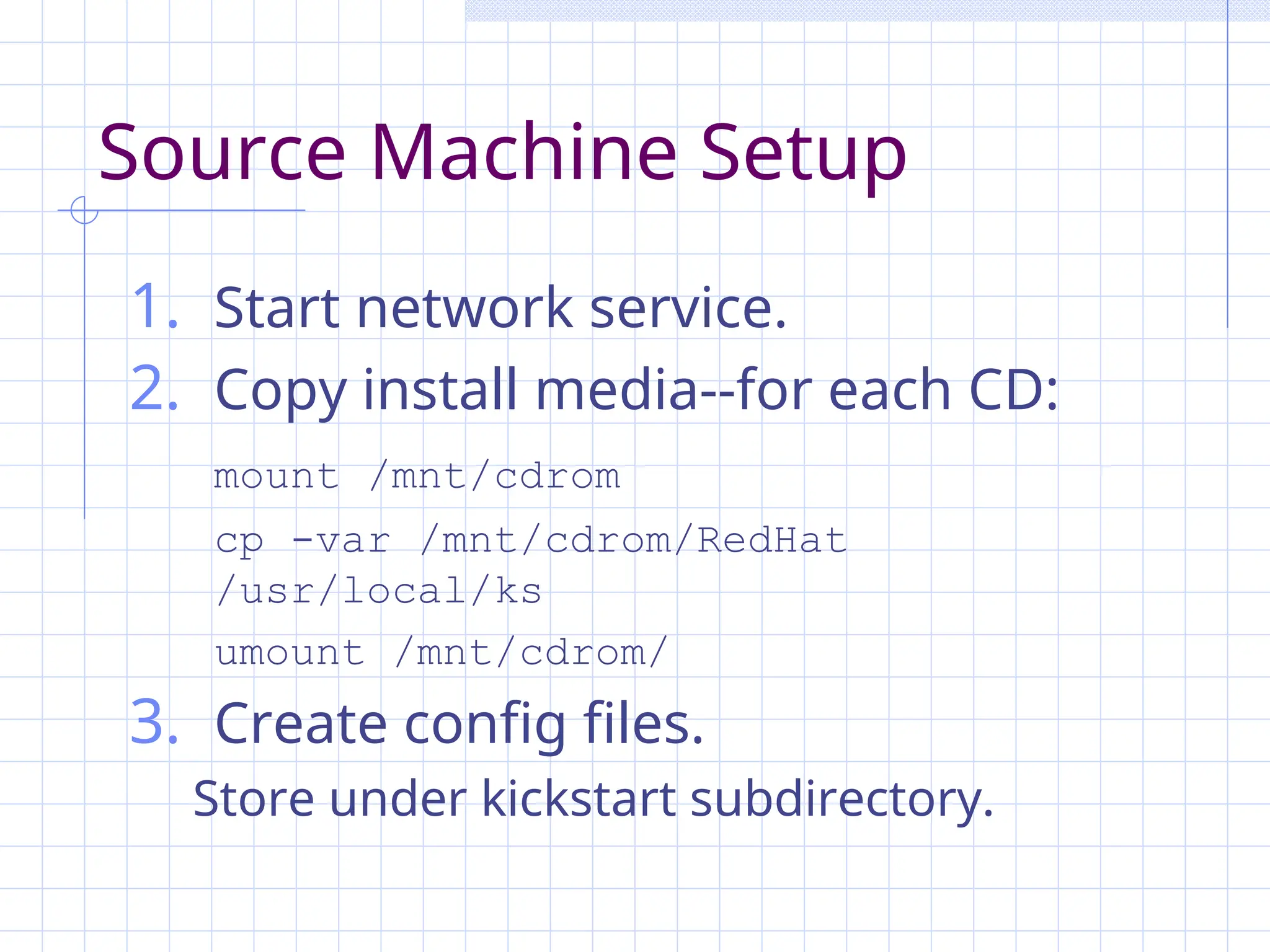 Source Machine Setup
1. Start network service.
2. Copy install media--for each CD:
mount /mnt/cdrom
cp -var /mnt/cdrom/RedHat
/usr/local/ks
umount /mnt/cdrom/
3. Create config files.
Store under kickstart subdirectory.
 