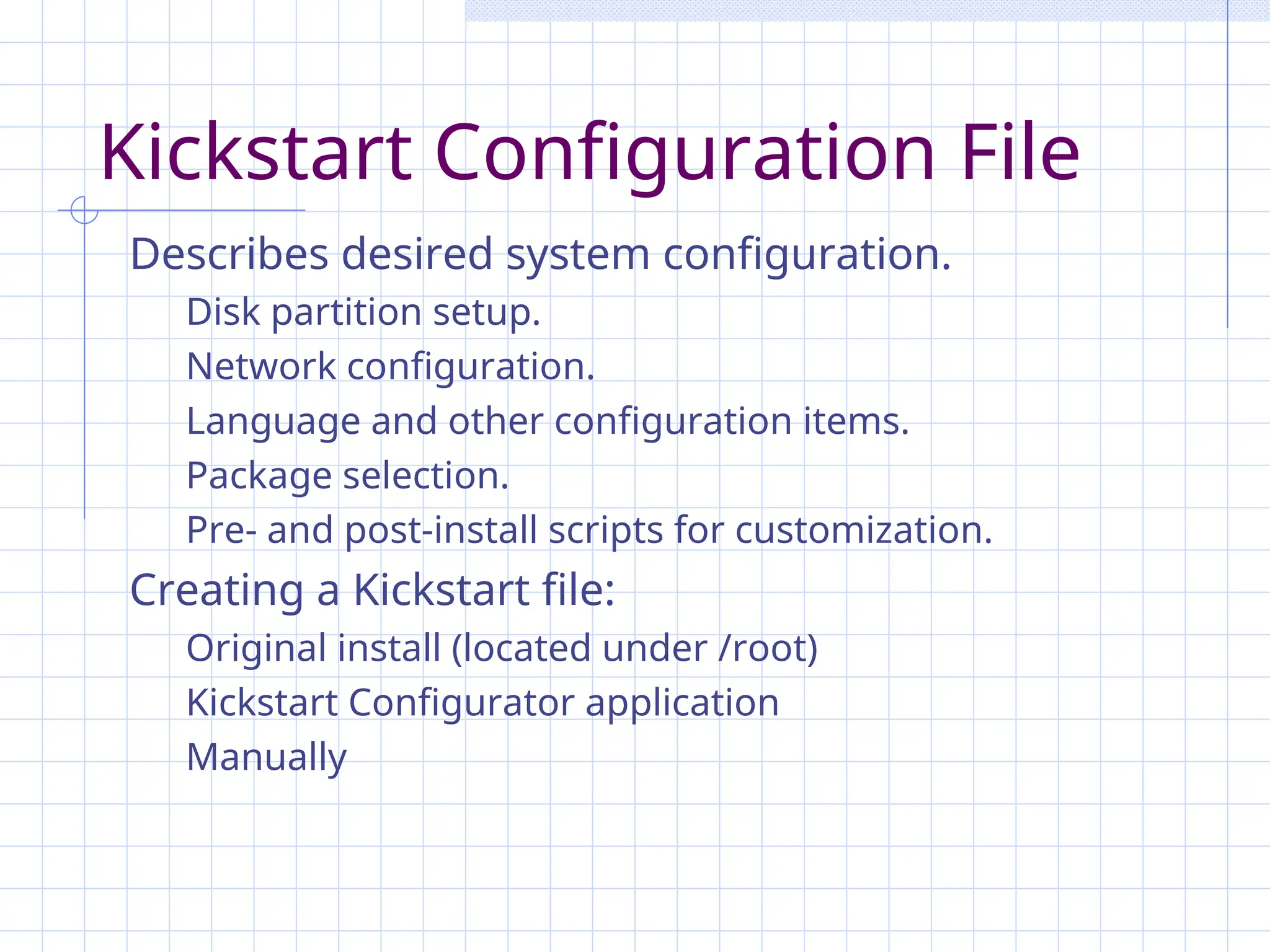 Kickstart Configuration File
Describes desired system configuration.
Disk partition setup.
Network configuration.
Language and other configuration items.
Package selection.
Pre- and post-install scripts for customization.
Creating a Kickstart file:
Original install (located under /root)
Kickstart Configurator application
Manually
 