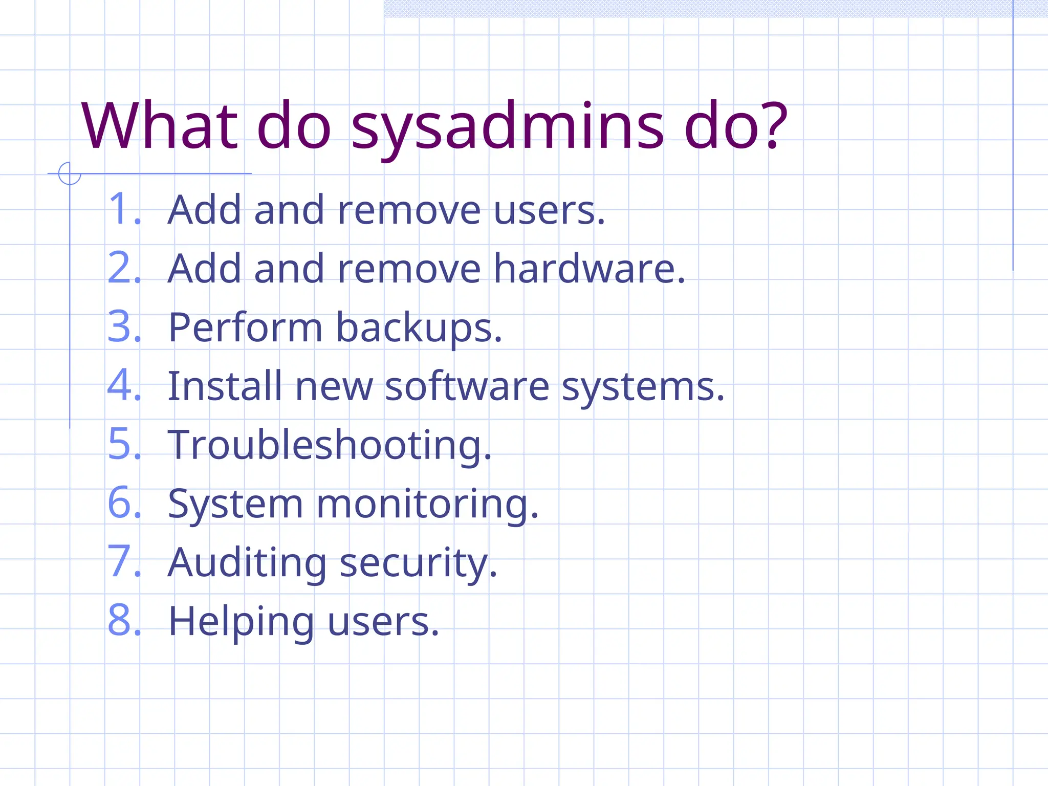 What do sysadmins do?
1. Add and remove users.
2. Add and remove hardware.
3. Perform backups.
4. Install new software systems.
5. Troubleshooting.
6. System monitoring.
7. Auditing security.
8. Helping users.
 