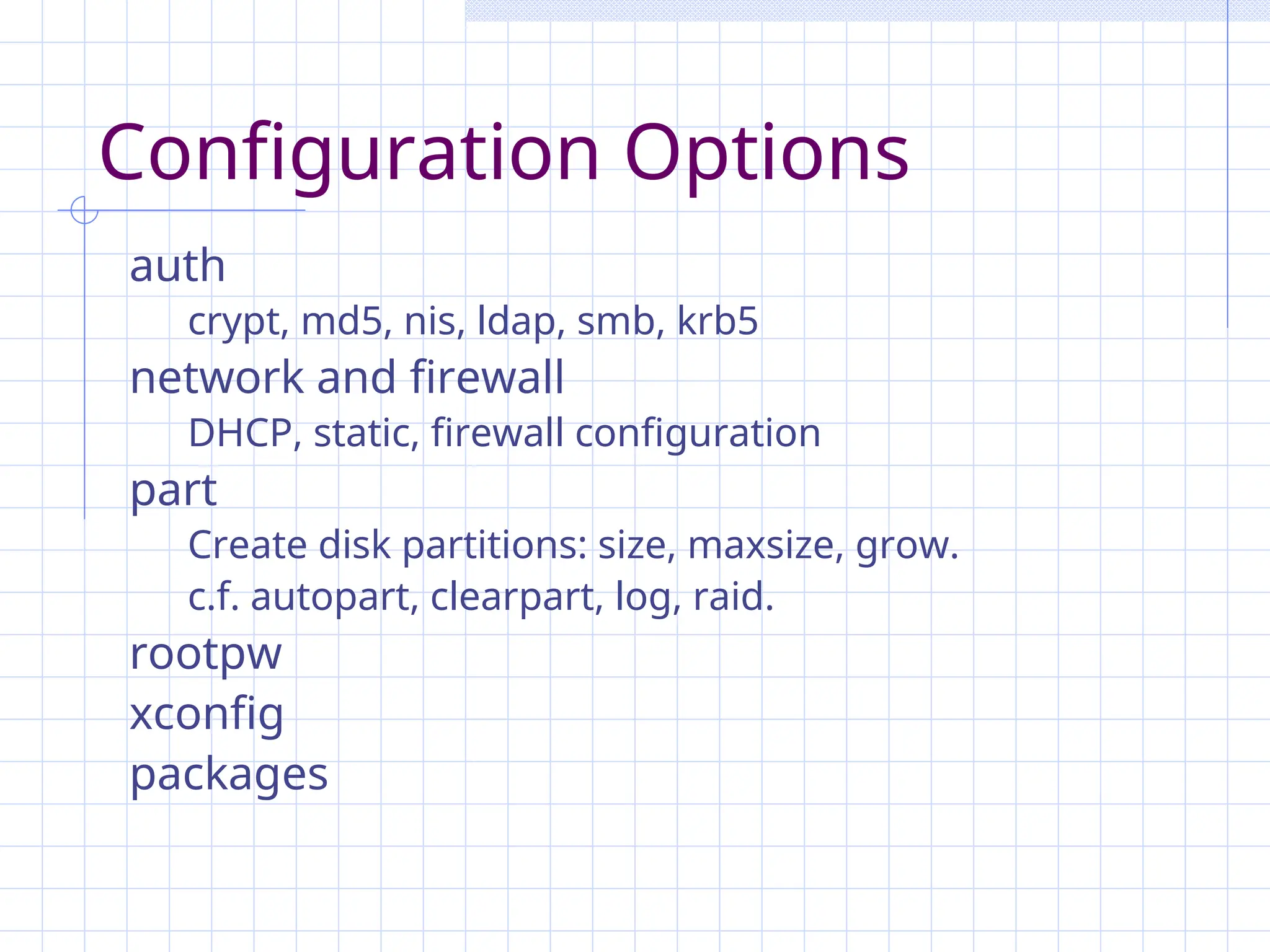 Configuration Options
auth
crypt, md5, nis, ldap, smb, krb5
network and firewall
DHCP, static, firewall configuration
part
Create disk partitions: size, maxsize, grow.
c.f. autopart, clearpart, log, raid.
rootpw
xconfig
packages
 