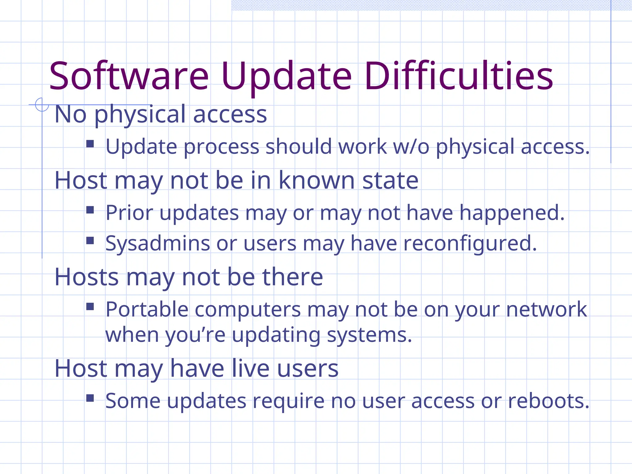 Software Update Difficulties
No physical access
 Update process should work w/o physical access.
Host may not be in known state
 Prior updates may or may not have happened.
 Sysadmins or users may have reconfigured.
Hosts may not be there
 Portable computers may not be on your network
when you’re updating systems.
Host may have live users
 Some updates require no user access or reboots.
 