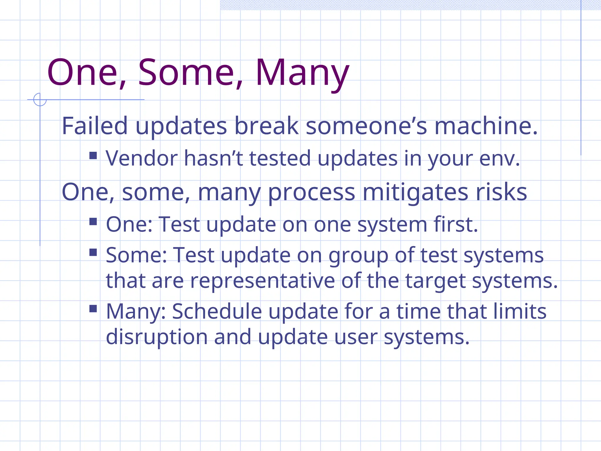 One, Some, Many
Failed updates break someone’s machine.
 Vendor hasn’t tested updates in your env.
One, some, many process mitigates risks
 One: Test update on one system first.
 Some: Test update on group of test systems
that are representative of the target systems.
 Many: Schedule update for a time that limits
disruption and update user systems.
 