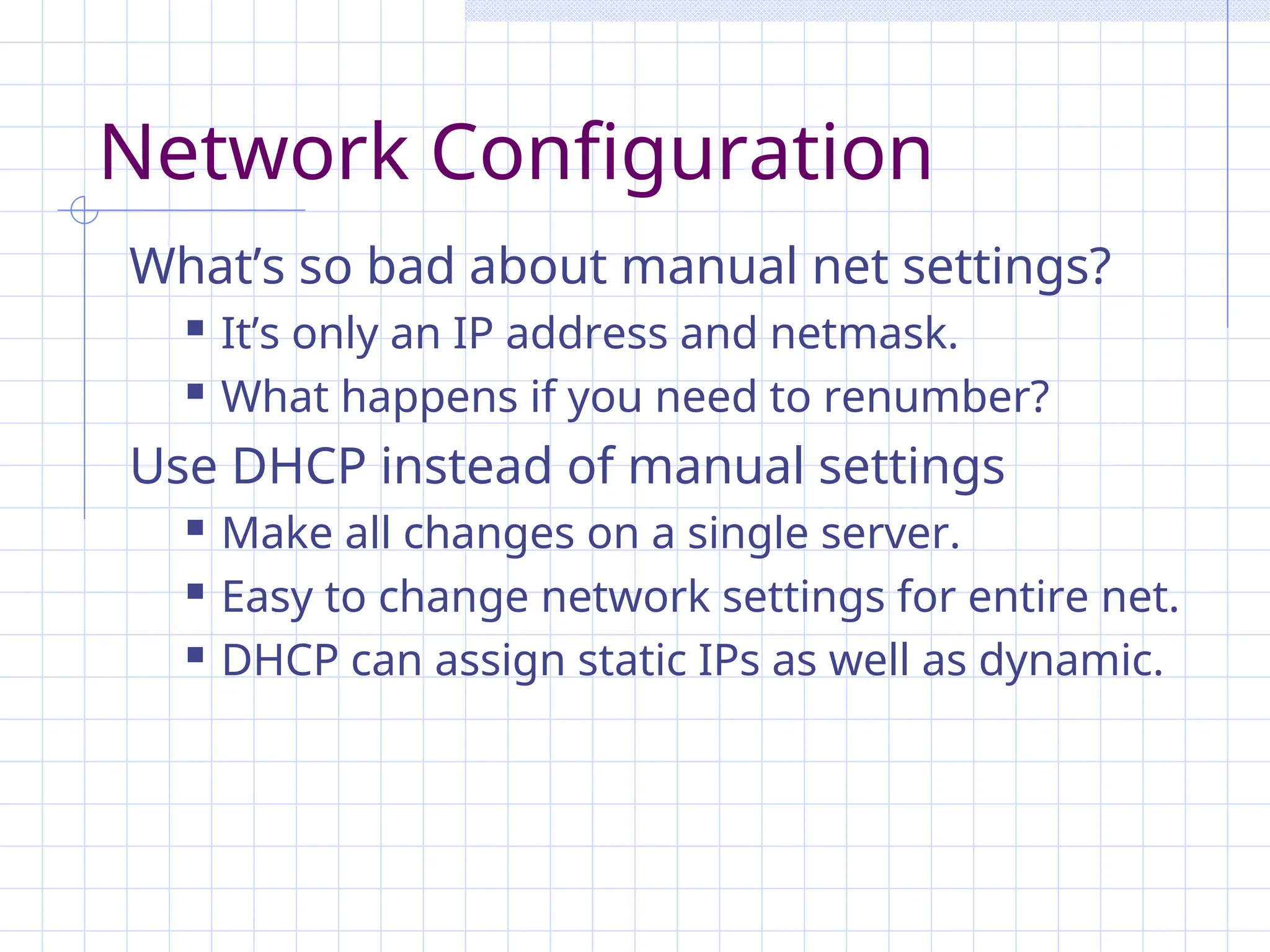 Network Configuration
What’s so bad about manual net settings?
 It’s only an IP address and netmask.
 What happens if you need to renumber?
Use DHCP instead of manual settings
 Make all changes on a single server.
 Easy to change network settings for entire net.
 DHCP can assign static IPs as well as dynamic.
 
