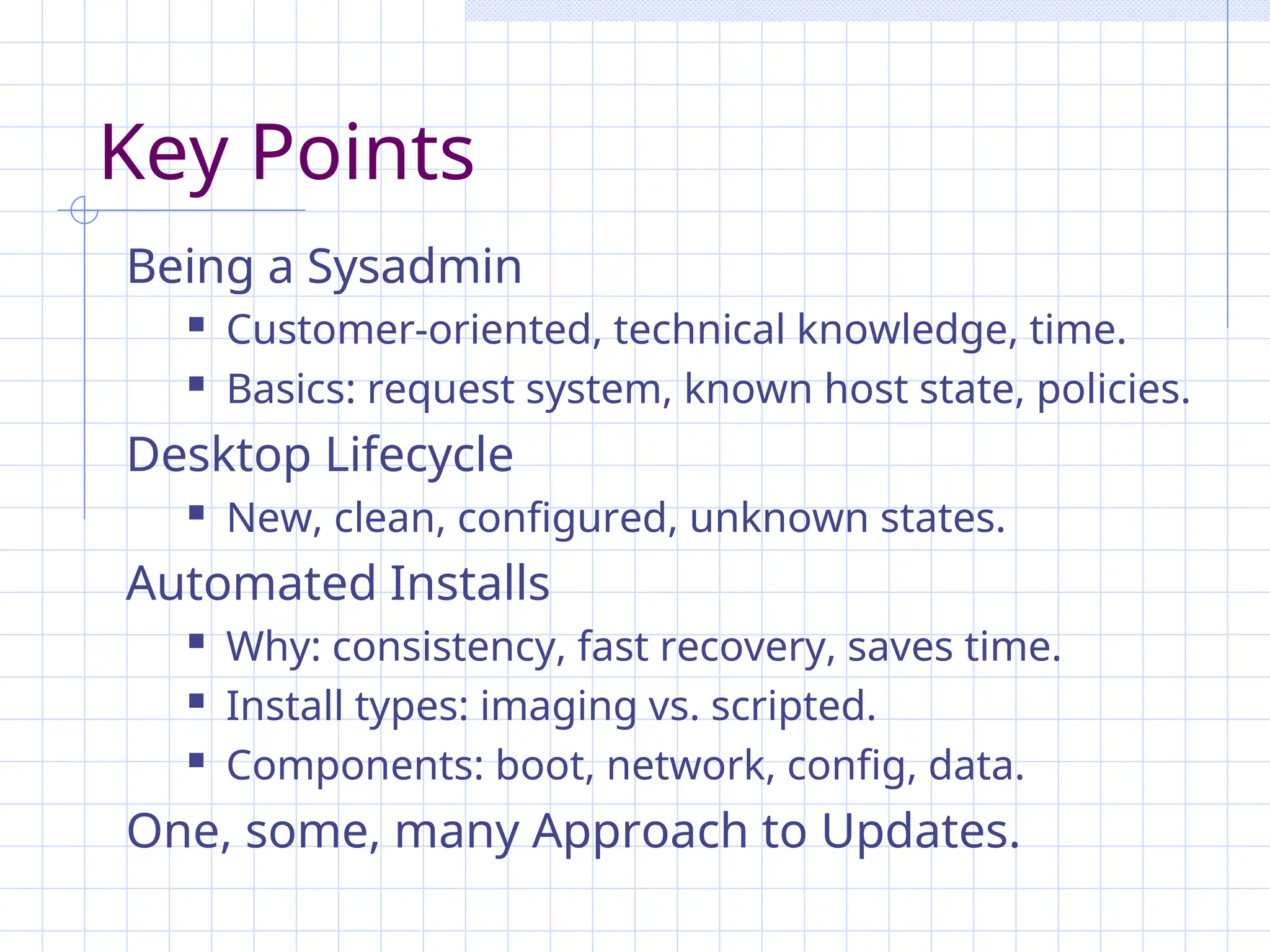 Key Points
Being a Sysadmin
 Customer-oriented, technical knowledge, time.
 Basics: request system, known host state, policies.
Desktop Lifecycle
 New, clean, configured, unknown states.
Automated Installs
 Why: consistency, fast recovery, saves time.
 Install types: imaging vs. scripted.
 Components: boot, network, config, data.
One, some, many Approach to Updates.
 