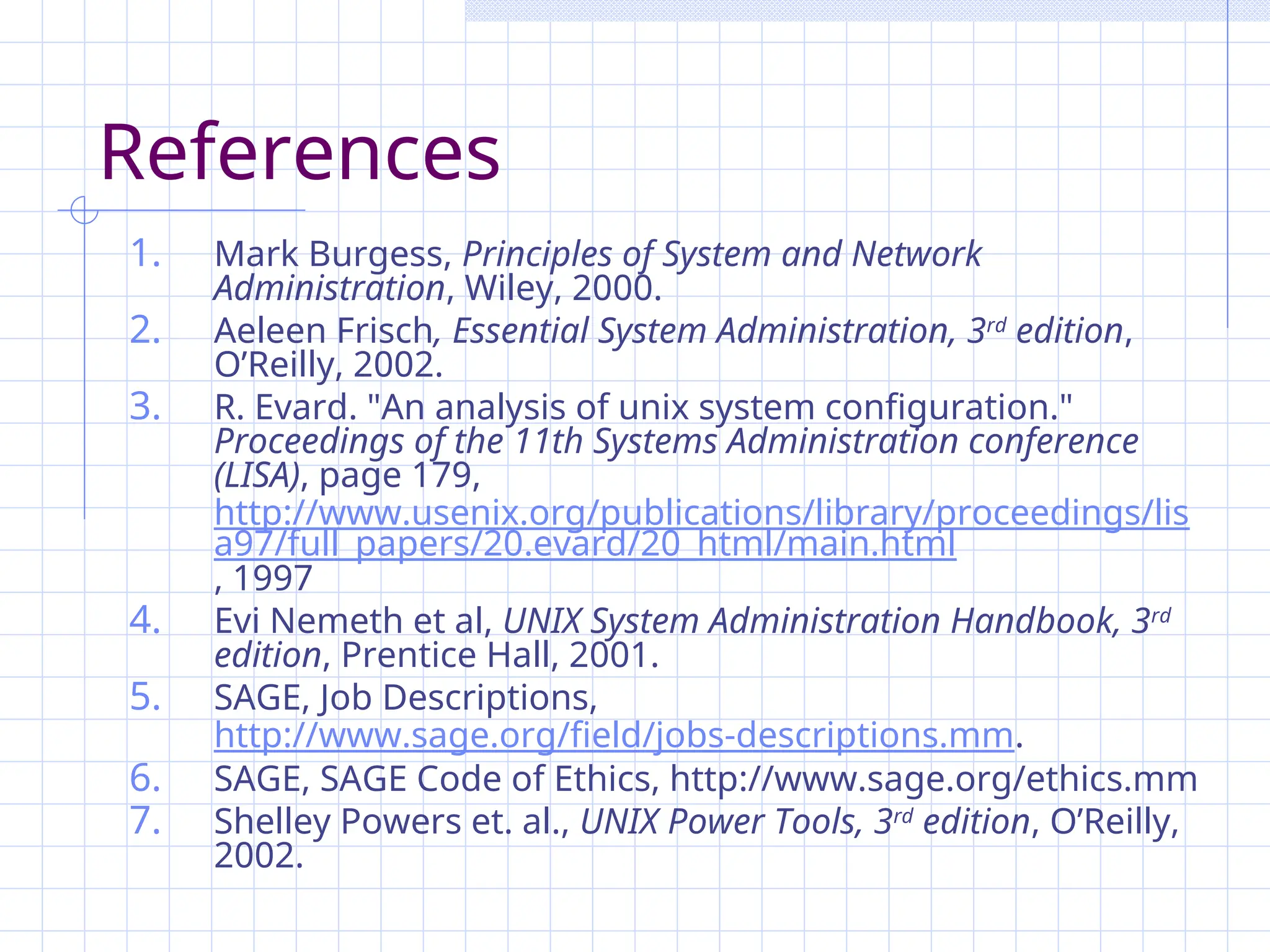 References
1. Mark Burgess, Principles of System and Network
Administration, Wiley, 2000.
2. Aeleen Frisch, Essential System Administration, 3rd
edition,
O’Reilly, 2002.
3. R. Evard. "An analysis of unix system configuration."
Proceedings of the 11th Systems Administration conference
(LISA), page 179,
http://www.usenix.org/publications/library/proceedings/lis
a97/full_papers/20.evard/20_html/main.html
, 1997
4. Evi Nemeth et al, UNIX System Administration Handbook, 3rd
edition, Prentice Hall, 2001.
5. SAGE, Job Descriptions,
http://www.sage.org/field/jobs-descriptions.mm.
6. SAGE, SAGE Code of Ethics, http://www.sage.org/ethics.mm
7. Shelley Powers et. al., UNIX Power Tools, 3rd
edition, O’Reilly,
2002.
 