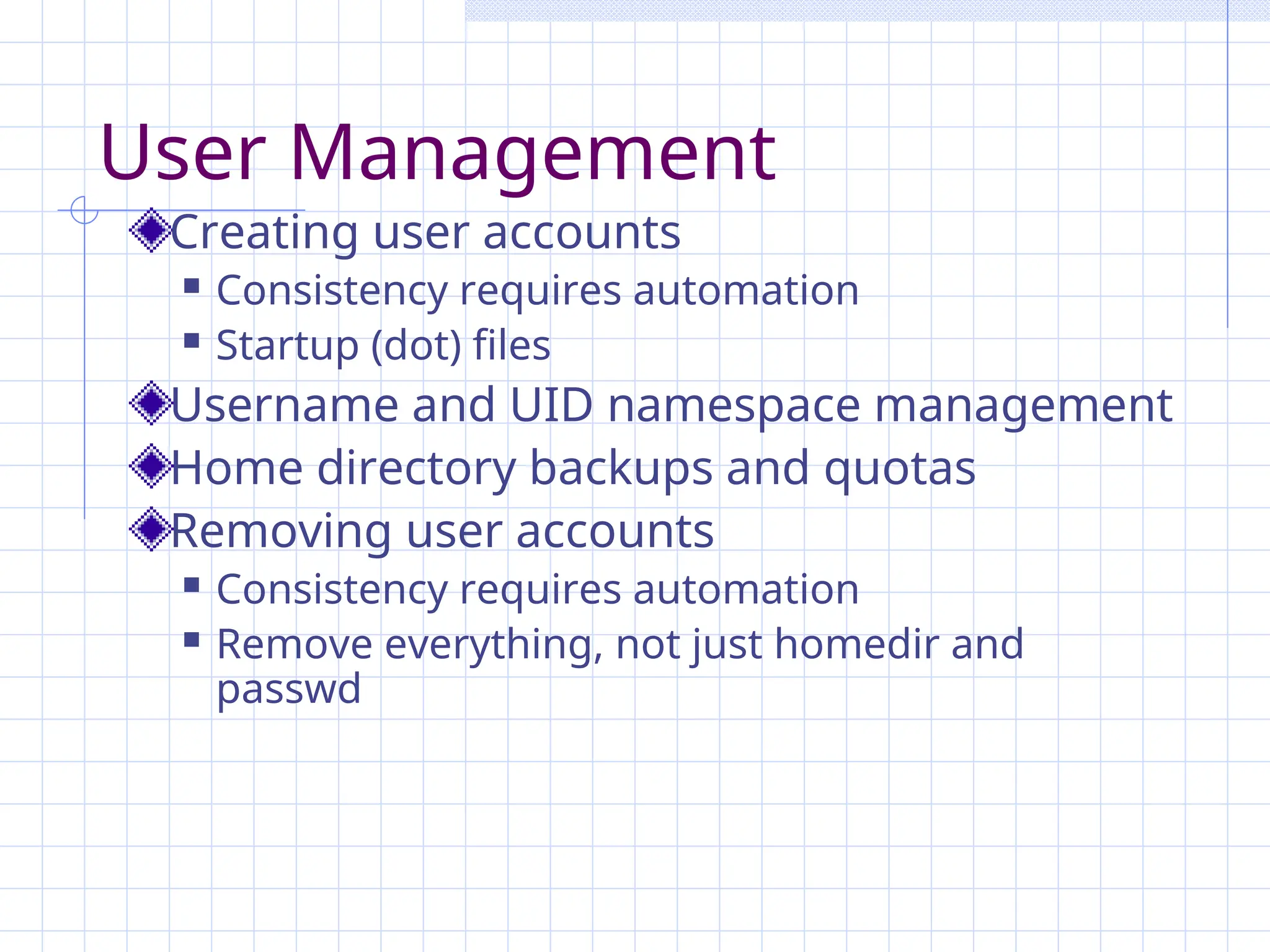 User Management
Creating user accounts
 Consistency requires automation
 Startup (dot) files
Username and UID namespace management
Home directory backups and quotas
Removing user accounts
 Consistency requires automation
 Remove everything, not just homedir and
passwd
 