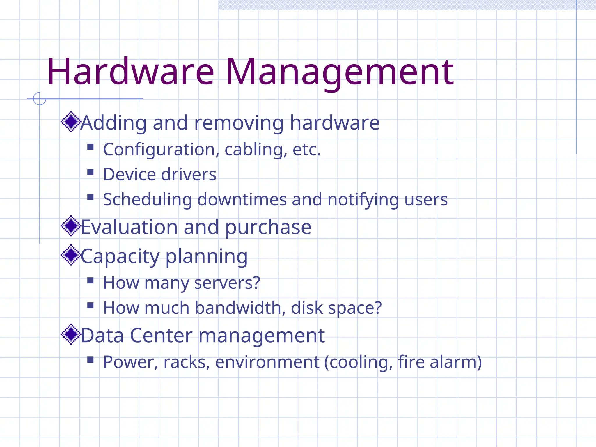 Hardware Management
Adding and removing hardware
 Configuration, cabling, etc.
 Device drivers
 Scheduling downtimes and notifying users
Evaluation and purchase
Capacity planning
 How many servers?
 How much bandwidth, disk space?
Data Center management
 Power, racks, environment (cooling, fire alarm)
 