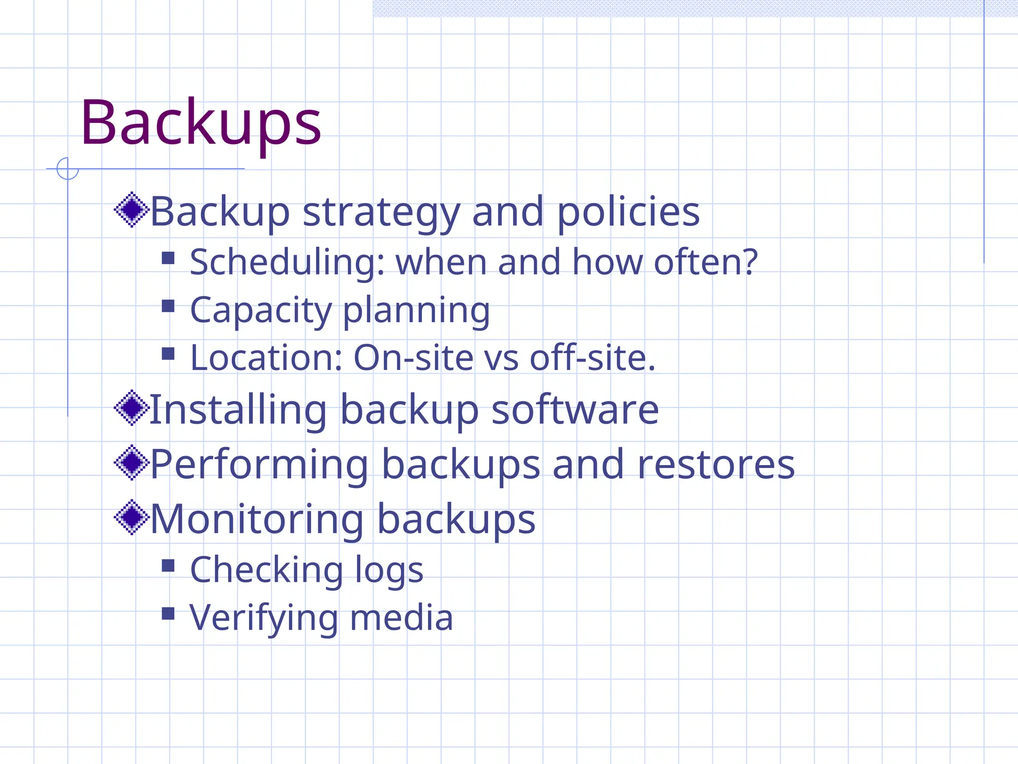 Backups
Backup strategy and policies
 Scheduling: when and how often?
 Capacity planning
 Location: On-site vs off-site.
Installing backup software
Performing backups and restores
Monitoring backups
 Checking logs
 Verifying media
 
