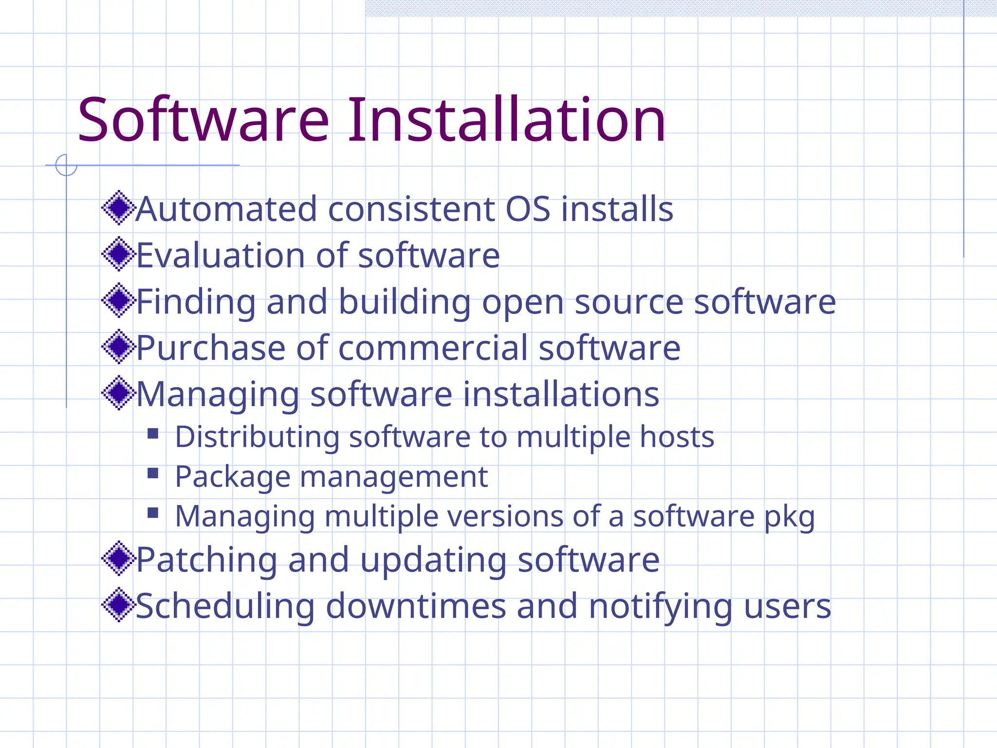 Software Installation
Automated consistent OS installs
Evaluation of software
Finding and building open source software
Purchase of commercial software
Managing software installations
 Distributing software to multiple hosts
 Package management
 Managing multiple versions of a software pkg
Patching and updating software
Scheduling downtimes and notifying users
 
