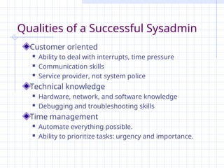 Qualities of a Successful Sysadmin
Customer oriented
 Ability to deal with interrupts, time pressure
 Communication skills
 Service provider, not system police
Technical knowledge
 Hardware, network, and software knowledge
 Debugging and troubleshooting skills
Time management
 Automate everything possible.
 Ability to prioritize tasks: urgency and importance.
 