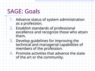 SAGE: Goals
1. Advance status of system administration
as a profession.
2. Establish standards of professional
excellence and recognize those who attain
them.
3. Develop guidelines for improving the
technical and managerial capabilities of
members of the profession.
4. Promote activities that advance the state
of the art or the community.
 