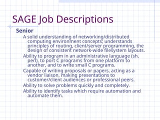 SAGE Job Descriptions
Senior
A solid understanding of networking/distributed
computing environment concepts; understands
principles of routing, client/server programming, the
design of consistent network-wide filesystem layouts.
Ability to program in an administrative language (sh,
perl), to port C programs from one platform to
another, and to write small C programs.
Capable of writing proposals or papers, acting as a
vendor liaison, making presentations to
customer/client audiences or professional peers.
Ability to solve problems quickly and completely.
Ability to identify tasks which require automation and
automate them.
 