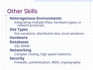 Other Skills
Heterogenous Environments
Integrating multiple-OSes, hardware types, or
network protocols.
Site Types
Size variations, distributed sites, local variations.
Hardware
Databases
SQL RDMS
Networking
Complex routing, high speed networks.
Security
Firewalls, authentication, NIDS, cryptography.
 
