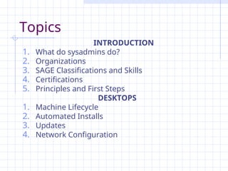 Topics
INTRODUCTION
1. What do sysadmins do?
2. Organizations
3. SAGE Classifications and Skills
4. Certifications
5. Principles and First Steps
DESKTOPS
1. Machine Lifecycle
2. Automated Installs
3. Updates
4. Network Configuration
 