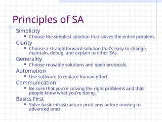 Principles of SA
Simplicity
 Choose the simplest solution that solves the entire problem.
Clarity
 Choose a straightforward solution that’s easy to change,
maintain, debug, and explain to other SAs.
Generality
 Choose reusable solutions and open protocols.
Automation
 Use software to replace human effort.
Communication
 Be sure that you’re solving the right problems and that
people know what you’re doing.
Basics First
 Solve basic infrastructure problems before moving to
advanced ones.
 