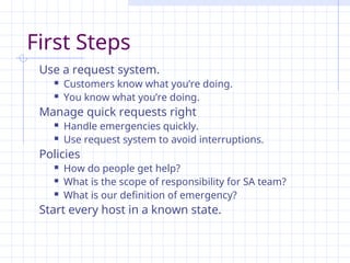 First Steps
Use a request system.
 Customers know what you’re doing.
 You know what you’re doing.
Manage quick requests right
 Handle emergencies quickly.
 Use request system to avoid interruptions.
Policies
 How do people get help?
 What is the scope of responsibility for SA team?
 What is our definition of emergency?
Start every host in a known state.
 
