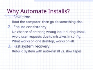 Why Automate Installs?
1. Save time.
Boot the computer, then go do something else.
2. Ensure consistency.
No chance of entering wrong input during install.
Avoid user requests due to mistakes in config.
What works on one desktop, works on all.
3. Fast system recovery.
Rebuild system with auto-install vs. slow tapes.
 