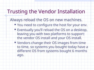 Trusting the Vendor Installation
Always reload the OS on new machines.
 You need to configure the host for your env.
 Eventually you’ll reload the OS on a desktop,
leaving you with two platforms to support:
the vendor OS install and your OS install.
 Vendors change their OS images from time
to time, so systems you bought today have a
different OS from systems bought 6 months
ago.
 