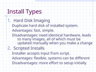 Install Types
1. Hard Disk Imaging
Duplicate hard disk of installed system.
Advantages: fast, simple.
Disadvantages: need identical hardware, leads
to many images, all of which must be
updated manually when you make a change
2. Scripted Installs
Installer accepts input from script.
Advantages: flexible, systems can be different
Disadvantages: more effort to setup initially
 