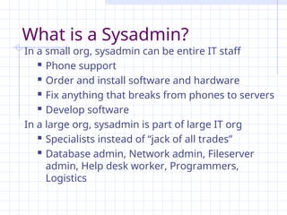 What is a Sysadmin?
In a small org, sysadmin can be entire IT staff
 Phone support
 Order and install software and hardware
 Fix anything that breaks from phones to servers
 Develop software
In a large org, sysadmin is part of large IT org
 Specialists instead of “jack of all trades”
 Database admin, Network admin, Fileserver
admin, Help desk worker, Programmers,
Logistics
 