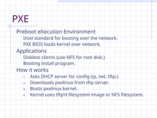PXE
Preboot eXecution Environment
Intel standard for booting over the network.
PXE BIOS loads kernel over network.
Applications
Diskless clients (use NFS for root disk.)
Booting install program.
How it works
1. Asks DHCP server for config (ip, net, tftp.)
2. Downloads pxelinux from tftp server.
3. Boots pxelinux kernel.
4. Kernel uses tftp’d filesystem image or NFS filesystem.
 