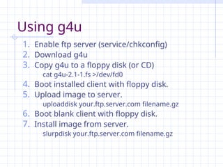 Using g4u
1. Enable ftp server (service/chkconfig)
2. Download g4u
3. Copy g4u to a floppy disk (or CD)
cat g4u-2.1-1.fs >/dev/fd0
4. Boot installed client with floppy disk.
5. Upload image to server.
uploaddisk your.ftp.server.com filename.gz
6. Boot blank client with floppy disk.
7. Install image from server.
slurpdisk your.ftp.server.com filename.gz
 